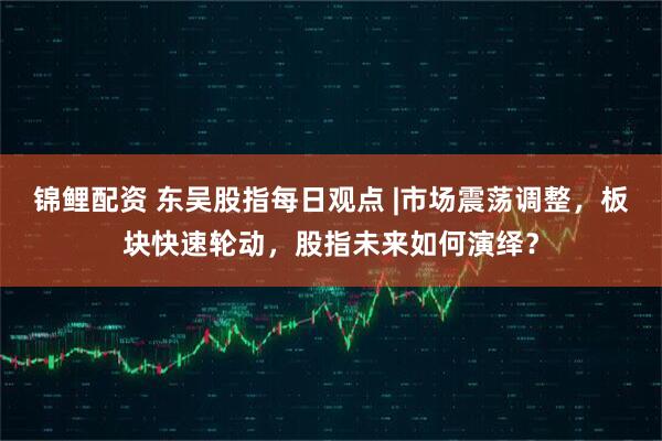 锦鲤配资 东吴股指每日观点 |市场震荡调整，板块快速轮动，股指未来如何演绎？