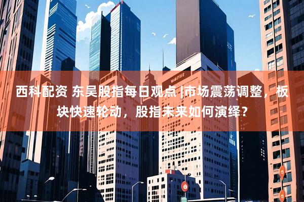 西科配资 东吴股指每日观点 |市场震荡调整，板块快速轮动，股指未来如何演绎？