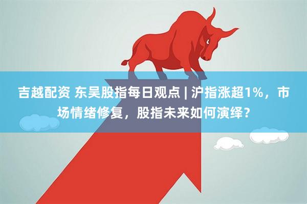 吉越配资 东吴股指每日观点 | 沪指涨超1%，市场情绪修复，股指未来如何演绎？
