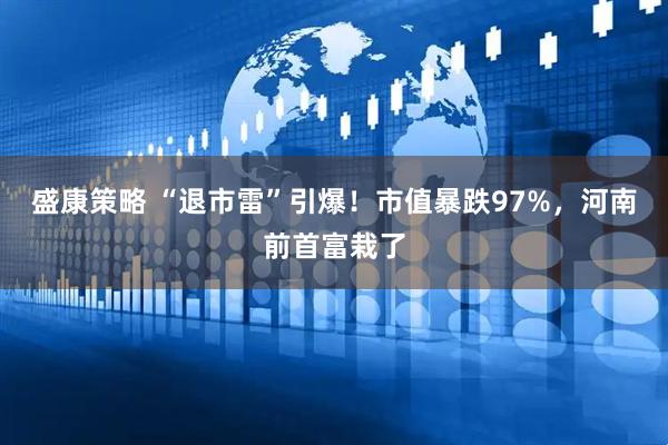 盛康策略 “退市雷”引爆！市值暴跌97%，河南前首富栽了