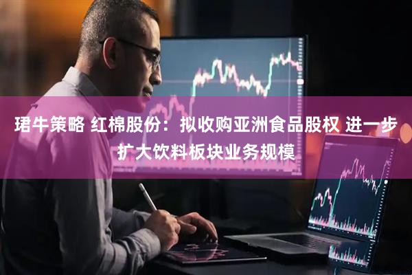 珺牛策略 红棉股份：拟收购亚洲食品股权 进一步扩大饮料板块业务规模