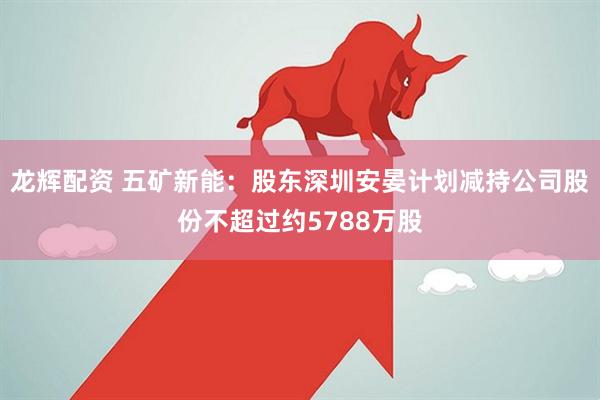 龙辉配资 五矿新能：股东深圳安晏计划减持公司股份不超过约5788万股