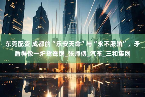 东莞配资 成都的“乐安天命”与“永不服输”，矛盾得像一炉鸳鸯锅_张师傅_汽车_三和集团