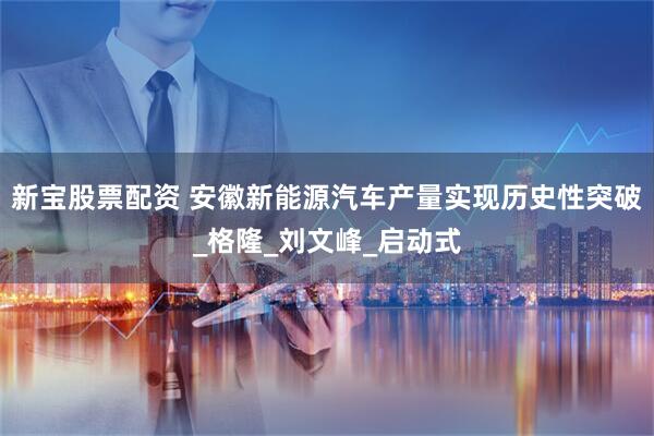 新宝股票配资 安徽新能源汽车产量实现历史性突破_格隆_刘文峰_启动式