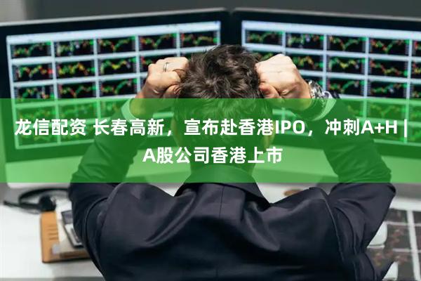 龙信配资 长春高新，宣布赴香港IPO，冲刺A+H | A股公司香港上市