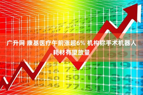 广升网 康基医疗午前涨超6% 机构称手术机器人耗材有望放量