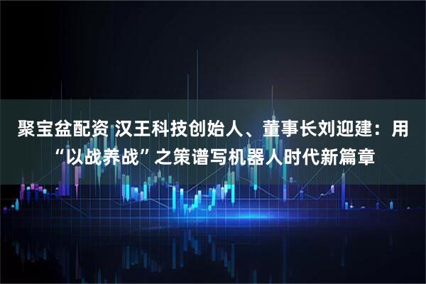 聚宝盆配资 汉王科技创始人、董事长刘迎建：用“以战养战”之策谱写机器人时代新篇章