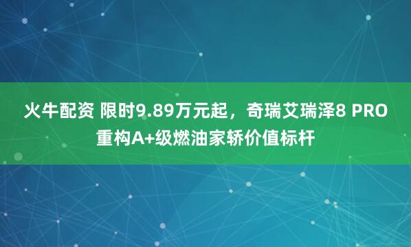 火牛配资 限时9.89万元起，奇瑞艾瑞泽8 PRO重构A+级燃油家轿价值标杆