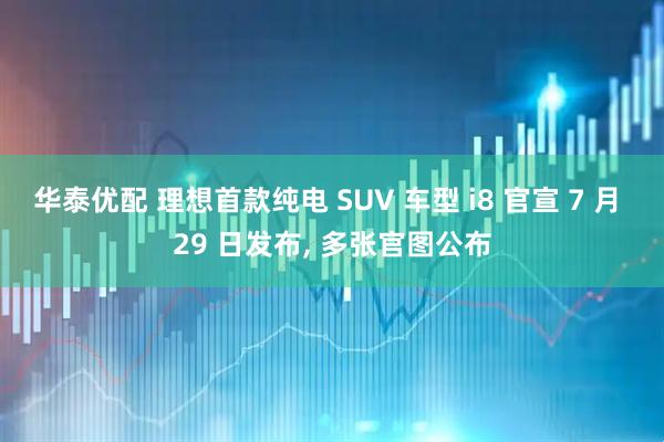 华泰优配 理想首款纯电 SUV 车型 i8 官宣 7 月 29 日发布, 多张官图公布