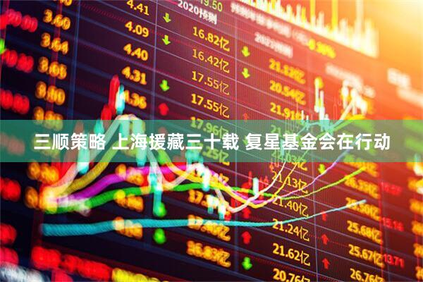 三顺策略 上海援藏三十载 复星基金会在行动