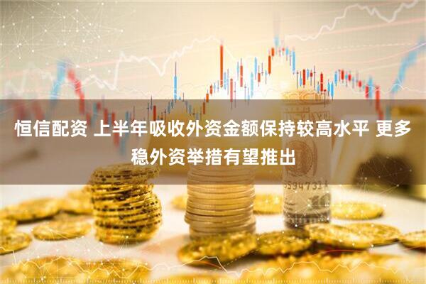 恒信配资 上半年吸收外资金额保持较高水平 更多稳外资举措有望推出