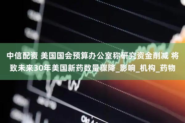 中信配资 美国国会预算办公室称研究资金削减 将致未来30年美国新药数量骤降_影响_机构_药物