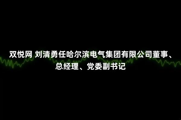 双悦网 刘清勇任哈尔滨电气集团有限公司董事、总经理、党委副书记
