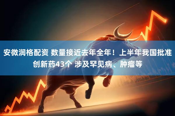 安微润格配资 数量接近去年全年！上半年我国批准创新药43个 涉及罕见病、肿瘤等