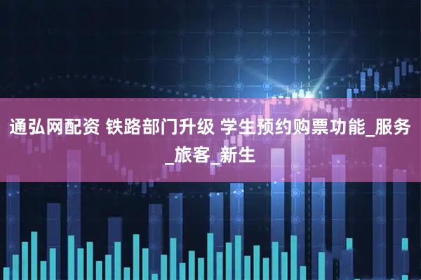 通弘网配资 铁路部门升级 学生预约购票功能_服务_旅客_新生