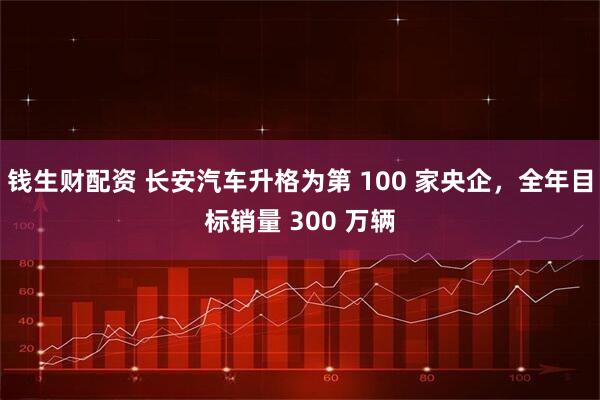 钱生财配资 长安汽车升格为第 100 家央企，全年目标销量 300 万辆